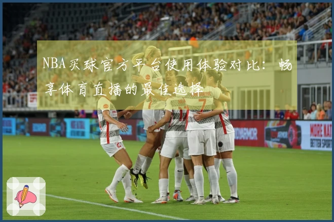 NBA买球官方平台使用体验对比：畅享体育直播的最佳选择