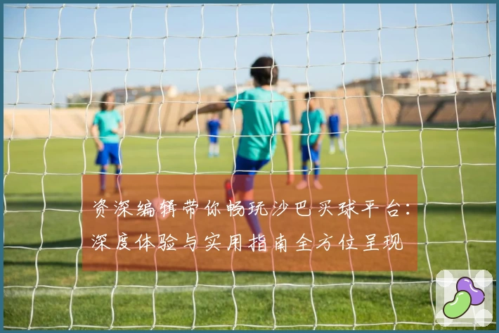 资深编辑带你畅玩沙巴买球平台：深度体验与实用指南全方位呈现