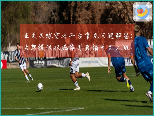 亚美买球官方平台常见问题解答：为您提供权威体育直播平台入驻、功能使用与体验指导
