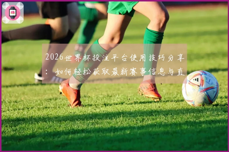 2026世界杯投注平台使用技巧分享：如何轻松获取最新赛事信息与直播体验