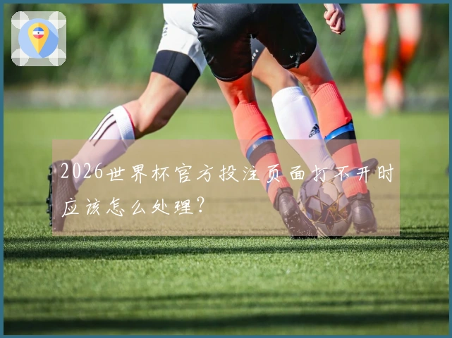 2026世界杯官方投注页面打不开时应该怎么处理？