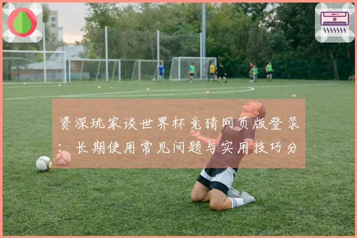 资深玩家谈世界杯竞猜网页版登录：长期使用常见问题与实用技巧分享