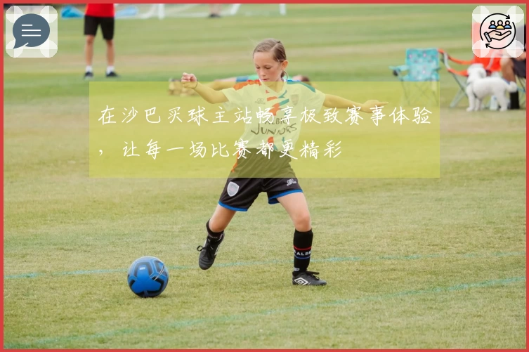 在沙巴买球主站畅享极致赛事体验，让每一场比赛都更精彩