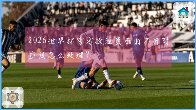 2026世界杯官方投注页面打不开时应该怎么处理？